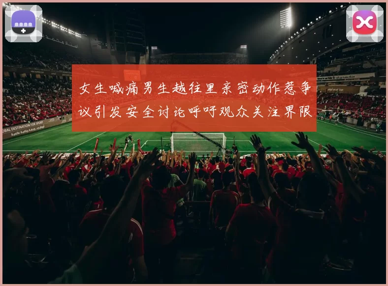 女生喊痛男生越往里亲密动作惹争议引发安全讨论呼吁观众关注界限