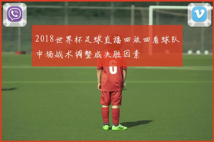 2018世界杯足球直播回放回看球队中场战术调整成决胜因素
