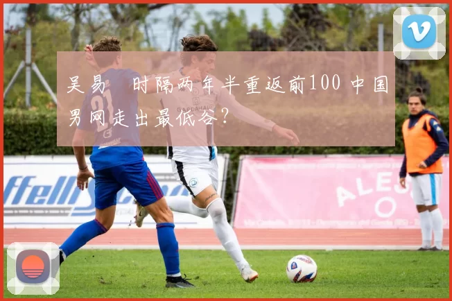 吴易昺时隔两年半重返前100 中国男网走出最低谷？