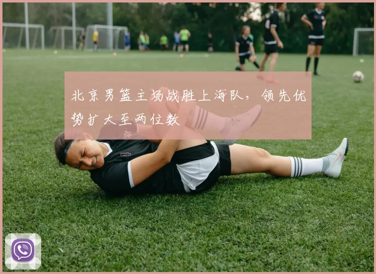 北京男篮主场战胜上海队，领先优势扩大至两位数