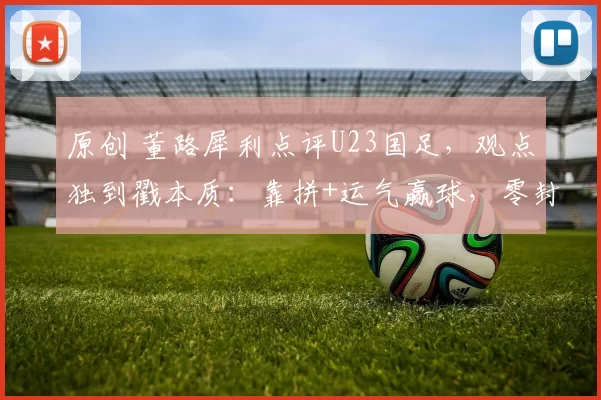 原创 董路犀利点评U23国足，观点独到戳本质：靠拼+运气赢球，零封是奇迹