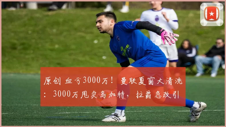原创 血亏3000万！曼联夏窗大清洗：3000万甩卖乌加特，拉爵急改引援策略