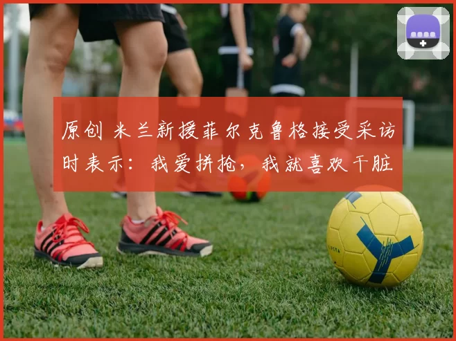 原创 米兰新援菲尔克鲁格接受采访时表示：我爱拼抢，我就喜欢干脏活累活