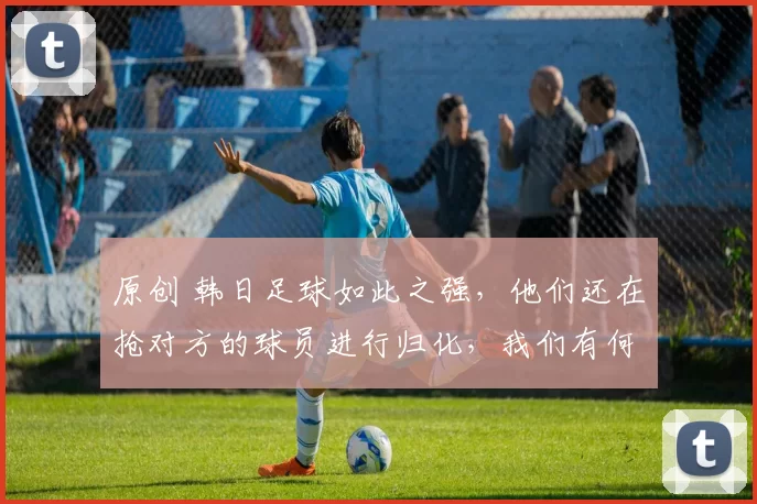 原创 韩日足球如此之强,他们还在抢对方的球员进行归化,我们有何理由还抵制归化?