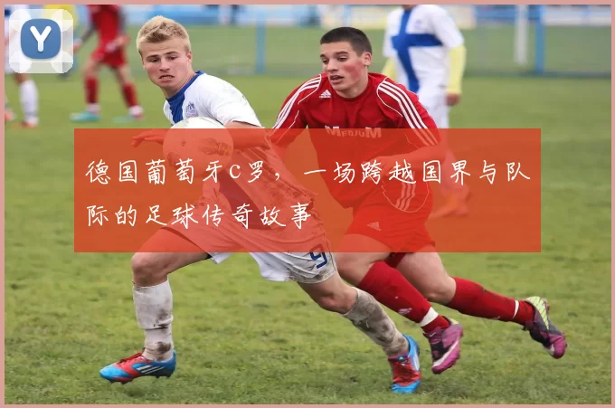德国葡萄牙c罗，一场跨越国界与队际的足球传奇故事