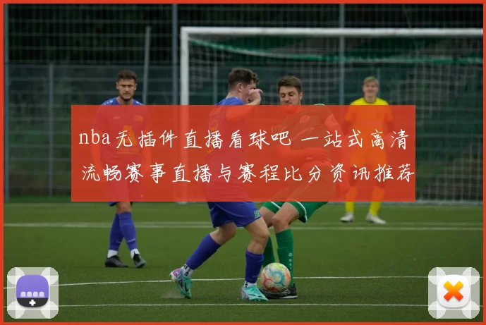 nba无插件直播看球吧 一站式高清流畅赛事直播与赛程比分资讯推荐