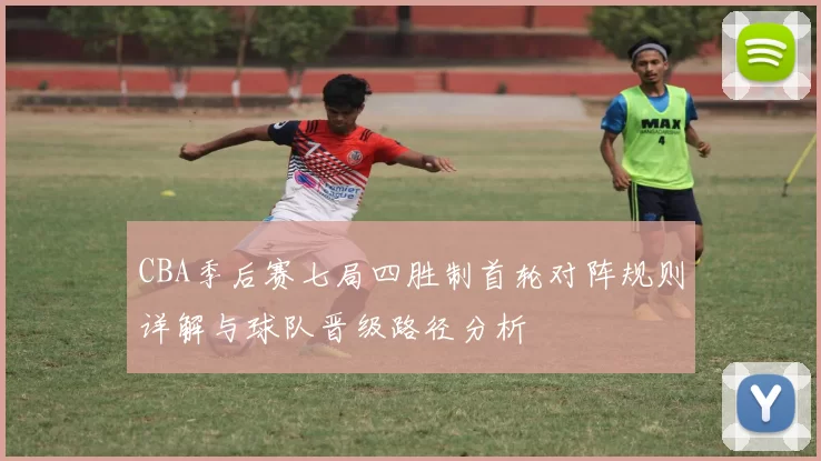 CBA季后赛七局四胜制首轮对阵规则详解与球队晋级路径分析