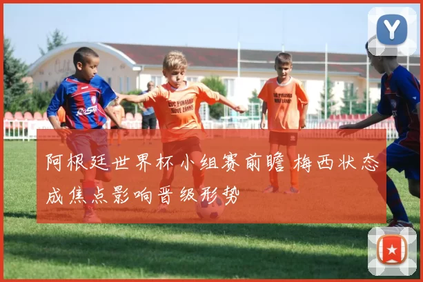 阿根廷世界杯小组赛前瞻 梅西状态成焦点影响晋级形势