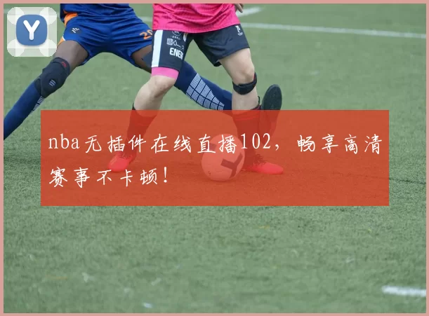 nba无插件在线直播102，畅享高清赛事不卡顿！