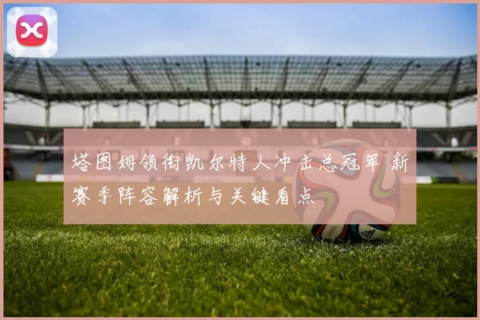 塔图姆领衔凯尔特人冲击总冠军 新赛季阵容解析与关键看点