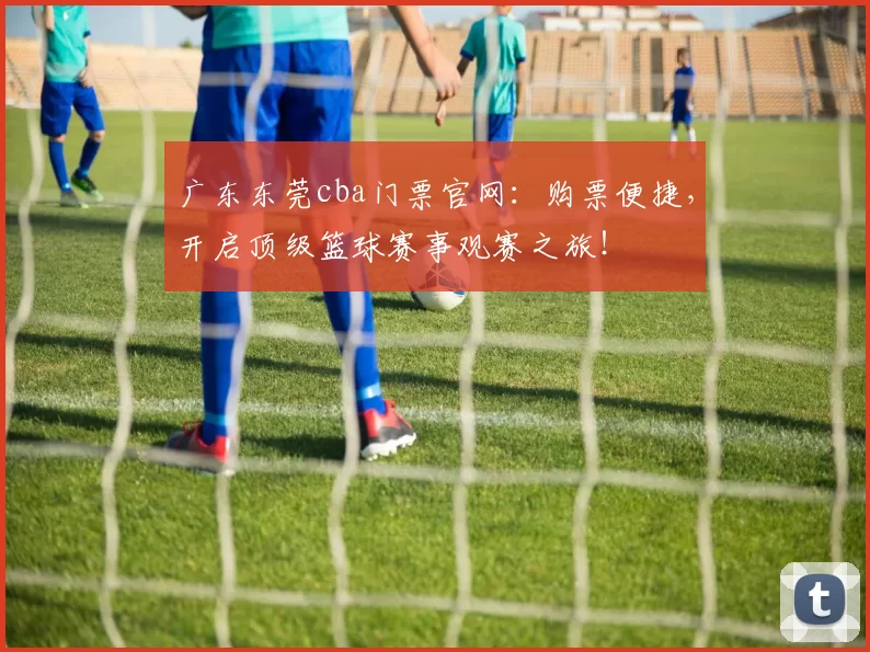广东东莞cba门票官网：购票便捷，开启顶级篮球赛事观赛之旅！