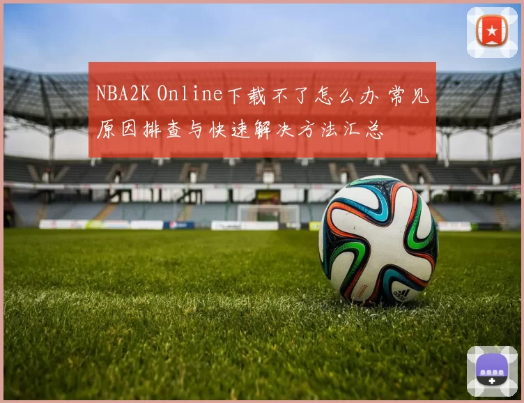 NBA2K Online下载不了怎么办 常见原因排查与快速解决方法汇总