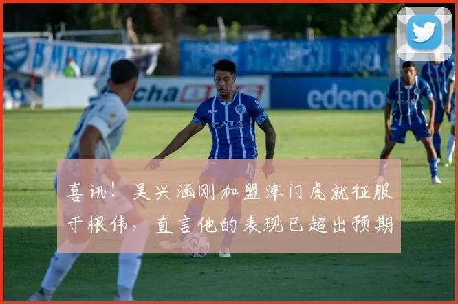 喜讯！吴兴涵刚加盟津门虎就征服于根伟，直言他的表现已超出预期