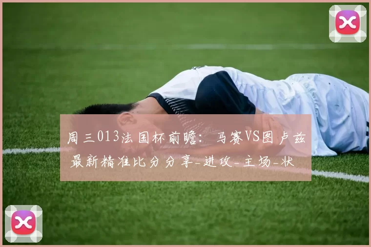 周三013法国杯前瞻：马赛VS图卢兹 最新精准比分分享_进攻_主场_状态