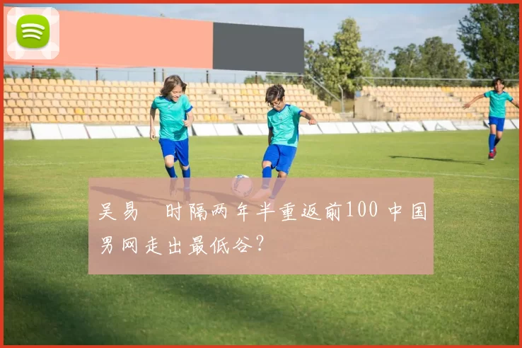 吴易昺时隔两年半重返前100 中国男网走出最低谷？