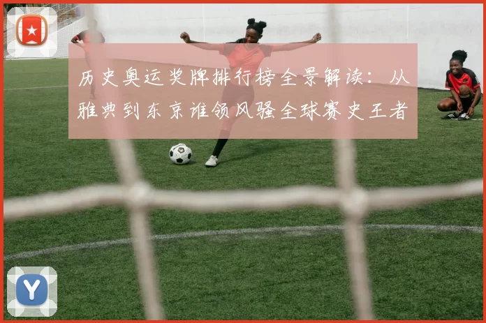 历史奥运奖牌排行榜全景解读：从雅典到东京谁领风骚全球赛史王者