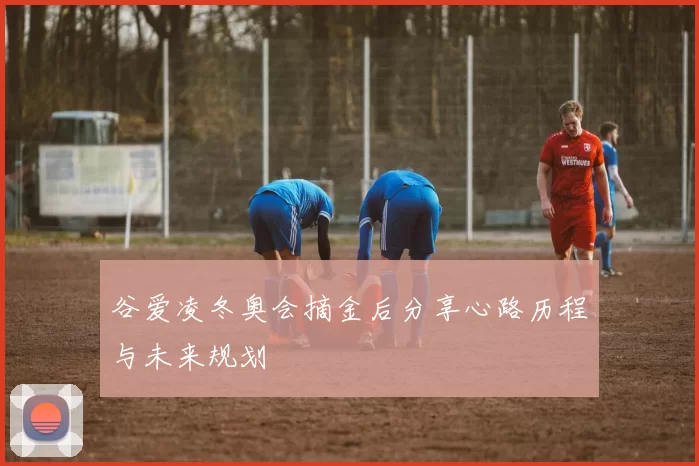 谷爱凌冬奥会摘金后分享心路历程与未来规划