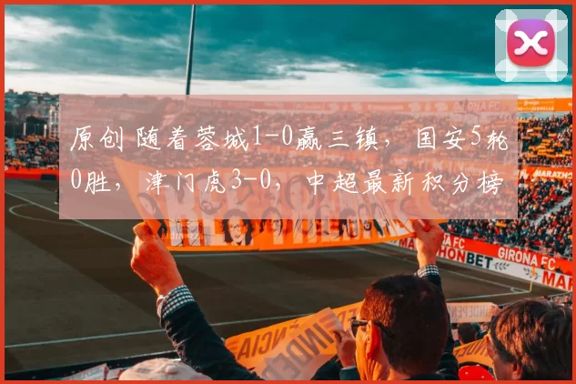 原创 随着蓉城1-0赢三镇，国安5轮0胜，津门虎3-0，中超最新积分榜出炉