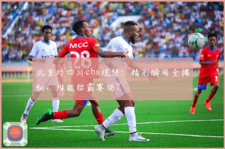 北京对四川cba视频:精彩瞬间全揭秘,谁能称霸赛场?