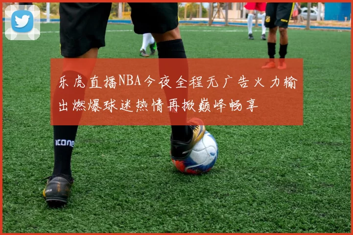 乐虎直播NBA今夜全程无广告火力输出燃爆球迷热情再掀巅峰畅享