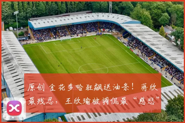 原创 金花多哈狂飙送油条！蒋欣玗最残忍，王欣瑜被调侃最“慈悲”