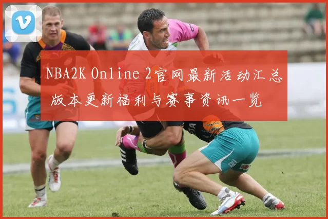 NBA2K Online 2官网最新活动汇总 版本更新福利与赛事资讯一览