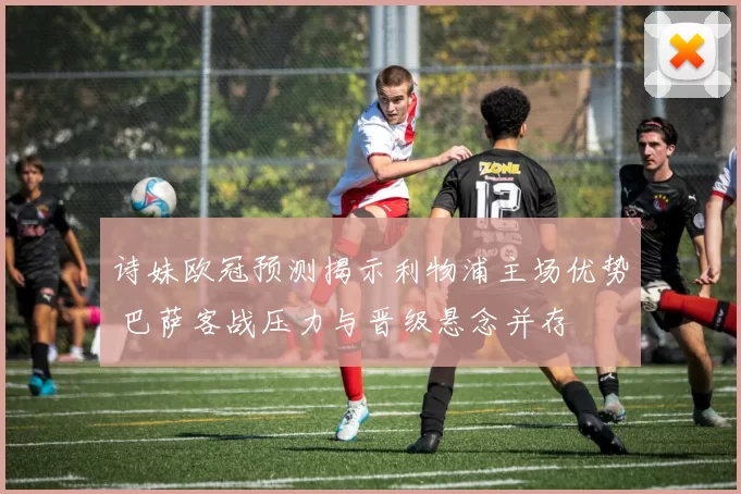 诗妹欧冠预测揭示利物浦主场优势 巴萨客战压力与晋级悬念并存