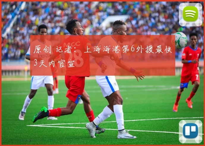 原创 记者：上海海港第6外援最快3天内官宣