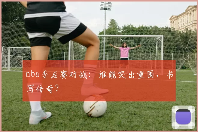 nba季后赛对战：谁能突出重围，书写传奇？