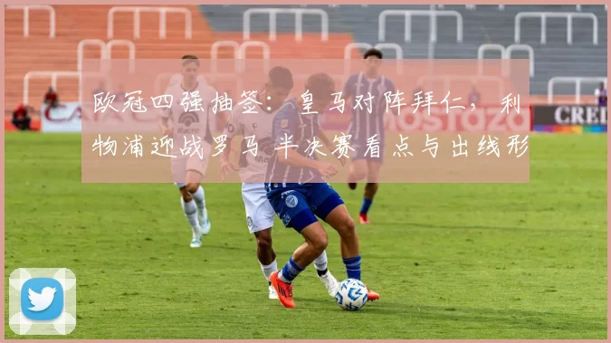 欧冠四强抽签：皇马对阵拜仁，利物浦迎战罗马 半决赛看点与出线形势