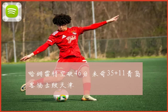 哈姆雷特空砍46分 米奇35+11青岛客场击败天津