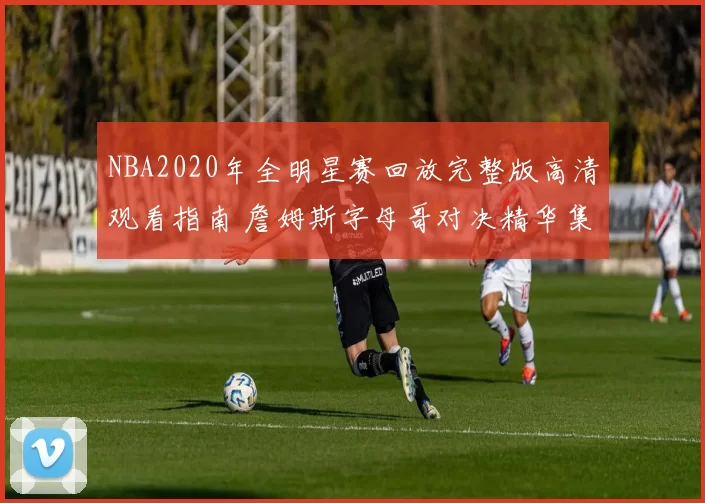 NBA2020年全明星赛回放完整版高清观看指南 詹姆斯字母哥对决精华集锦