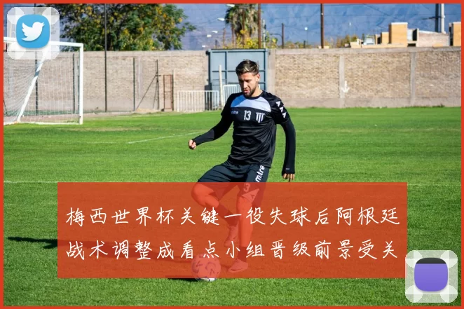 梅西世界杯关键一役失球后阿根廷战术调整成看点小组晋级前景受关注