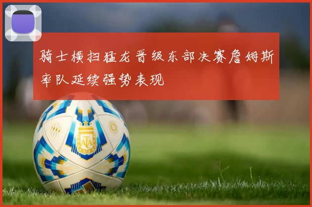 骑士横扫猛龙晋级东部决赛詹姆斯率队延续强势表现