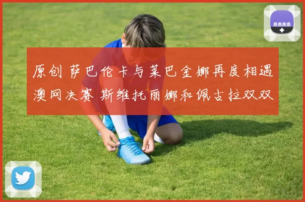 原创 萨巴伦卡与莱巴金娜再度相遇澳网决赛 斯维托丽娜和佩古拉双双被横扫出局