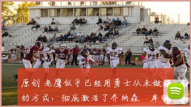 原创 老鹰似乎已经用勇士从未做到的方式,彻底激活了乔纳森・库明加