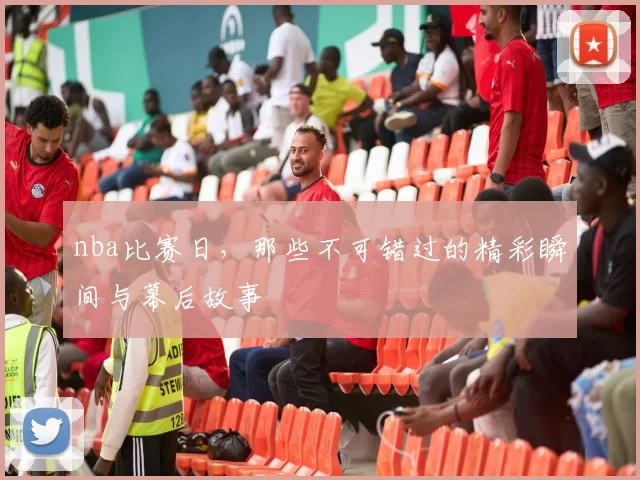 nba比赛日，那些不可错过的精彩瞬间与幕后故事
