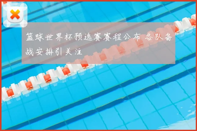 篮球世界杯预选赛赛程公布 各队备战安排引关注