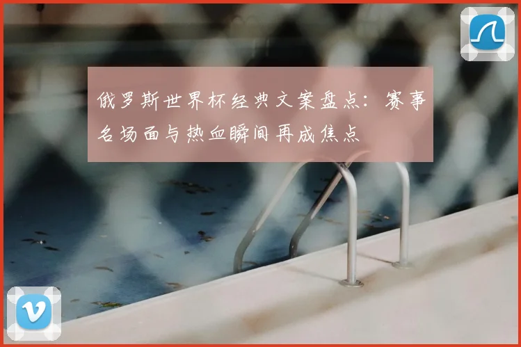 俄罗斯世界杯经典文案盘点:赛事名场面与热血瞬间再成焦点