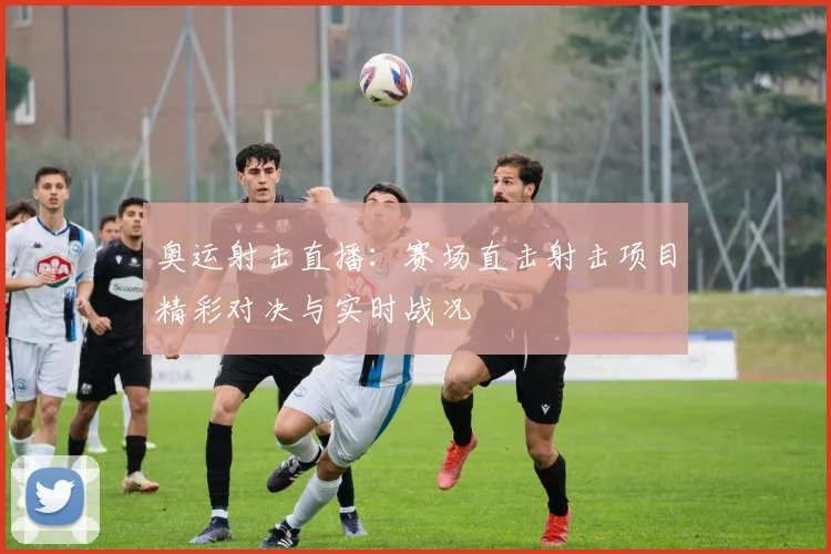 奥运射击直播:赛场直击射击项目精彩对决与实时战况