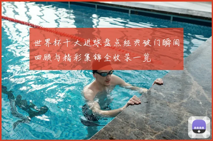 世界杯十大进球盘点经典破门瞬间回顾与精彩集锦全收录一览
